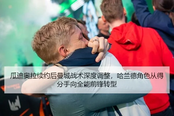 瓜迪奥拉续约后曼城战术深度调整，哈兰德角色从得分手向全能前锋转型
