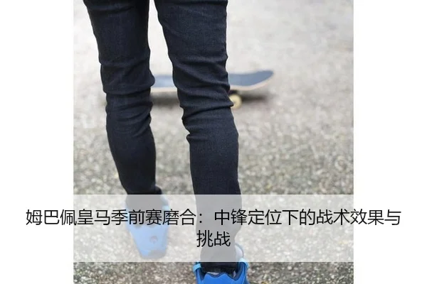 姆巴佩皇马季前赛磨合：中锋定位下的战术效果与挑战