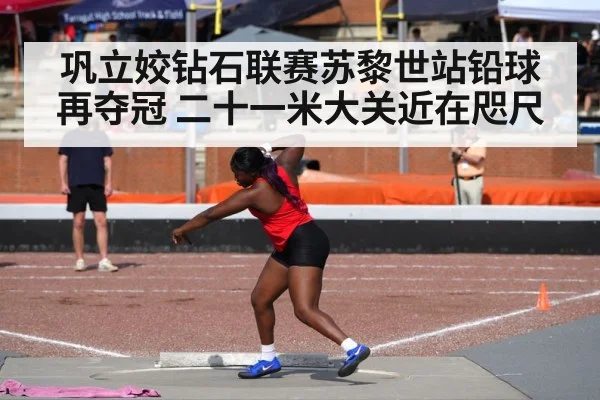 巩立姣钻石联赛苏黎世站铅球再夺冠 二十一米大关近在咫尺