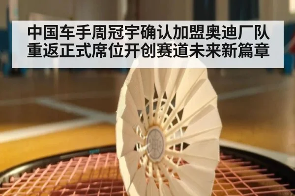 中国车手周冠宇确认加盟奥迪厂队重返正式席位开创赛道未来新篇章
